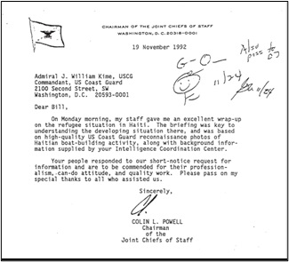 Letter: From: Chairman of the Joint Chiefs of Staff, Washington, D.C. 20318-0001. Dated: 19 November 1992. To: Admiral J. William Kime, USCG, Commandant, U.S. Coast Guard, 2100 Second Street, SW, Washington, D.C. 20593-0001. “Dear Bill, -- On Monday morning, my staff gave me an excellent wrap-up on the refugee situation in Haiti. The briefing was key to understanding the developing situation there, and was based on high-quality US Coast Guard reconnaissance photos of Haitian boat-building activity, along with background information supplied by your Intelligence Coordination Center. – Your people responded to our short-notice request for information and are to be commended for their professionalism, can-do attitude, and quality work. Please pass on my special thanks to all who assisted us. – Sincerely, [signature] COLIN L. POWELL, Chairman of the Joint Chiefs of Staff.”