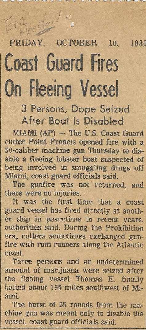 Newspaper article snippet: Friday, October 10, 1986 – Coast Guard Fires On Fleeing Vessel – 3 Persons, Dope Seized After Boat Is Disabled – Miami (AP) – The U.S. Coast Guard cutter Point Francis opened fire with a 50-caliber machine gun Thursday to disable a fleeing lobster boat suspected of being involved in smuggling drugs off Miami, coast guard officials said. --- The gunfire was not returned, and there were no injuries. --- It was the first time that a coast guard vessel has fired directly at another ship in peacetime in recent years, authorities said. During the Prohibition era, cutters sometimes exchanged gunfire with rum runners along the Atlantic coast. --- Three persons and an undetermined amount of marijuana were seized after the fishing vessel Thomas E. finally halted about 165 miles southwest of Miami. --- The burst of 55 rounds from the machine gun was meant only to disable the vessel, coast guard officials said.