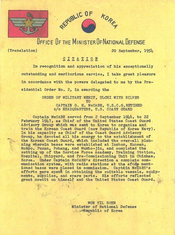 Citation text: “(Letterhead:) Republic of Korea, 0ffice of the Minister of National Defense (Translation) (Date:) 20 September, 1954 – (Subject:) CITATION (Paragraph 1:) In recognition and appreciation of his exceptionally outstanding and meritorious service, I take great pleasure in accordance with the powers delegated to me by the Presidential Order No. 2, 1n awarding the ORDER OF MILITARY MERIT, ULCHI WITH SILVER to Captain G. E. McCabe, U.S.C.G. Retired -- c/o HEADQUARTERS, U.S. COAST GUARD (Paragraph 2:) Captain McCabe served from 2 September 1946, to 22 February 1947, as Chief of the United States Coast Guard Advisory Group which was sent to Korea to organize and train the Korean Coast Guard (now Republic of Korea Navy). In his capacity as Chief of the Coast Guard Advisory Group, he devoted all his energy- to the establishment of the Korean Coast Guard, which included the over-all planning wherein bases were established at Inchon, Kunsan, Mokpo, Pusan, Pohang, and Mukho-jin, and completed the setting up of the Service Force Academy, Training Station, Hospital, Shipyard, and Pre-Commissioning Unit in Chinhae, Korea. Under Captain McCabe' s direction a complete communication system, with radio stations at the afore mentioned bases were placed in commission. Captain McCabe's efforts were spent in obtaining the suitable vessels, equipments, supplies, and spare parts. His efforts reflected great credit on himself and the United States Coast Guard. (Signed:) WON YIL SOHN, Minister or National Defense, Republic of Korea”